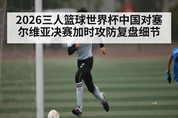 2026三人篮球世界杯中国对塞尔维亚决赛加时攻防复盘细节 | kaiyun